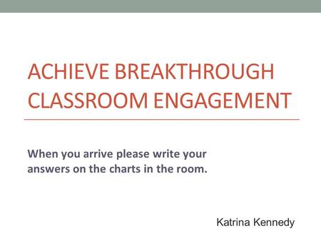 ACHIEVE BREAKTHROUGH CLASSROOM ENGAGEMENT When you arrive please write your answers on the charts in the room. Katrina Kennedy.
