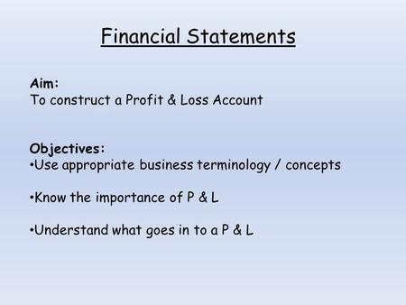 Financial Statements Aim: To construct a Profit & Loss Account Objectives: Use appropriate business terminology / concepts Know the importance of P & L.