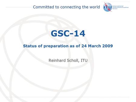 International Telecommunication Union Committed to connecting the world GSC-14 Status of preparation as of 24 March 2009 Reinhard Scholl, ITU.