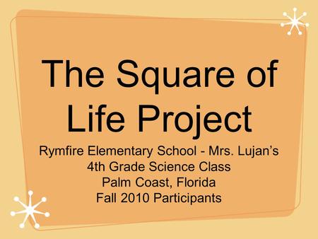 The Square of Life Project Rymfire Elementary School - Mrs. Lujan’s 4th Grade Science Class Palm Coast, Florida Fall 2010 Participants.