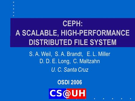 CEPH: A SCALABLE, HIGH-PERFORMANCE DISTRIBUTED FILE SYSTEM S. A. Weil, S. A. Brandt, E. L. Miller D. D. E. Long, C. Maltzahn U. C. Santa Cruz OSDI 2006.