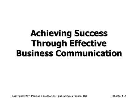Copyright © 2011 Pearson Education, Inc. publishing as Prentice HallChapter 1 - 1 Achieving Success Through Effective Business Communication.