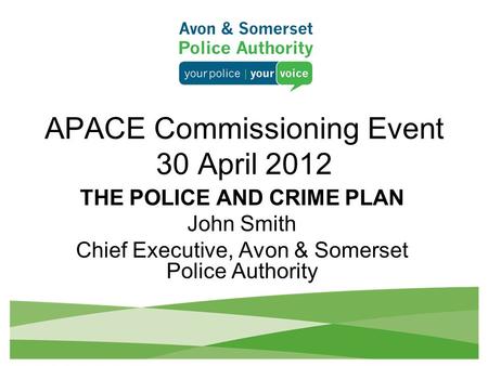 APACE Commissioning Event 30 April 2012 THE POLICE AND CRIME PLAN John Smith Chief Executive, Avon & Somerset Police Authority.