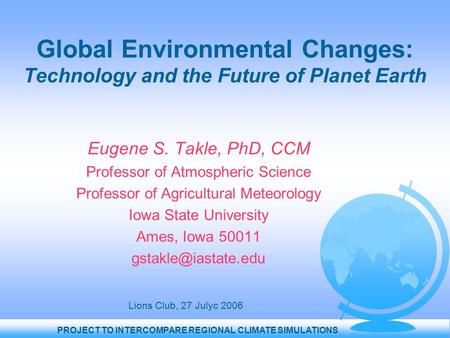 PROJECT TO INTERCOMPARE REGIONAL CLIMATE SIMULATIONS Global Environmental Changes: Technology and the Future of Planet Earth Eugene S. Takle, PhD, CCM.