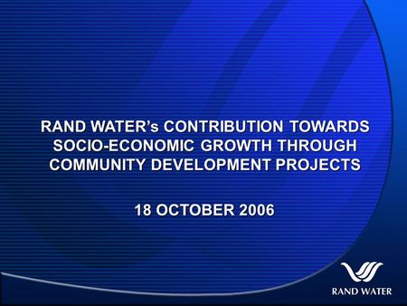 RAND WATER’s CONTRIBUTION TOWARDS SOCIO-ECONOMIC GROWTH THROUGH COMMUNITY DEVELOPMENT PROJECTS 18 OCTOBER 2006.