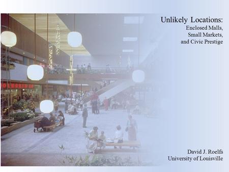 Unlikely Locations: Enclosed Malls, Small Markets, and Civic Prestige David J. Roelfs University of Louisville.