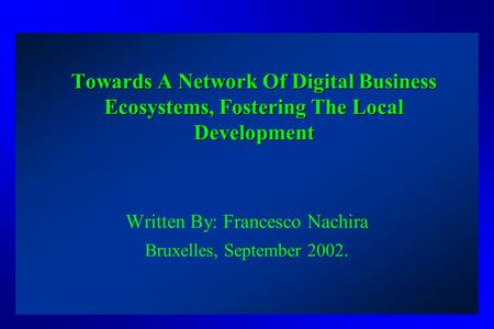 Towards A Network Of Digital Business Ecosystems, Fostering The Local Development Written By: Francesco Nachira Bruxelles, September 2002.