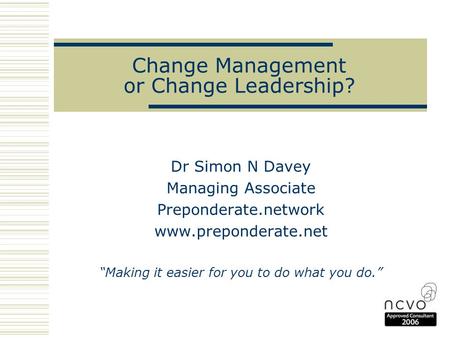 Change Management or Change Leadership? Dr Simon N Davey Managing Associate Preponderate.network www.preponderate.net “Making it easier for you to do what.