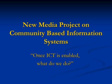 New Media Project on Community Based Information Systems “Once ICT is enabled, what do we do?”