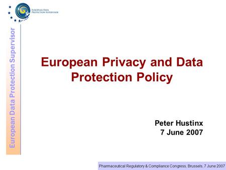 European Data Protection Supervisor Pharmaceutical Regulatory & Compliance Congress, Brussels, 7 June 2007 European Privacy and Data Protection Policy.