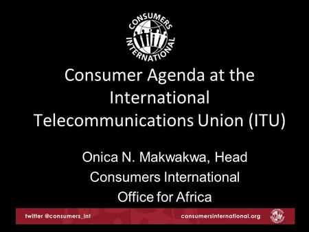 Consumer Agenda at the International Telecommunications Union (ITU) Onica N. Makwakwa, Head Consumers International Office for Africa.