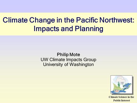 Climate Change in the Pacific Northwest: Impacts and Planning Philip Mote UW Climate Impacts Group University of Washington Climate Science in the Public.