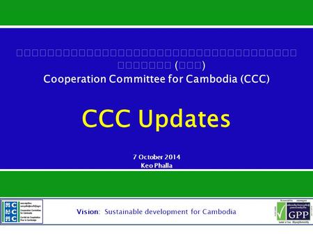 Vision: Sustainable development for Cambodia () Cooperation Committee for Cambodia (CCC) CCC Updates 7 October 2014 Keo Phalla Member Development Manager,