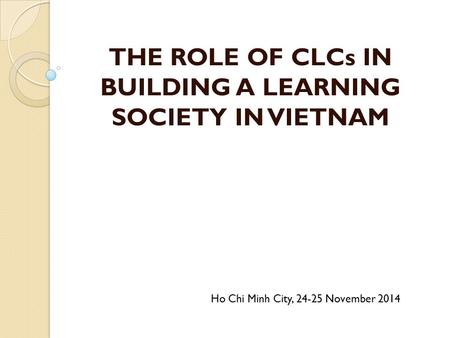 THE ROLE OF CLCs IN BUILDING A LEARNING SOCIETY IN VIETNAM Ho Chi Minh City, 24-25 November 2014.