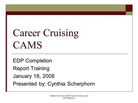 Oakland Schools CODC/Career Cruising and EDP Reports Career Cruising CAMS EDP Completion Report Training January 18, 2008 Presented by: Cynthia Scherphorn.