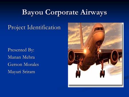Bayou Corporate Airways Project Identification Presented By: Manan Mehra Gerson Morales Mayuri Sriram.