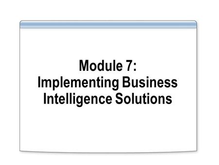Module 7: Implementing Business Intelligence Solutions.