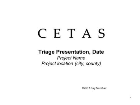 1 C E T A S Triage Presentation, Date Project Name Project location (city, county) ODOT Key Number: