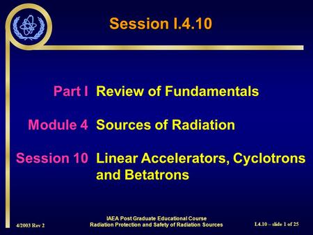 4/2003 Rev 2 I.4.10 – slide 1 of 25 Session I.4.10 Part I Review of Fundamentals Module 4Sources of Radiation Session 10Linear Accelerators, Cyclotrons.