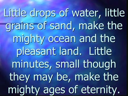 Little drops of water, little grains of sand, make the mighty ocean and the pleasant land. Little minutes, small though they may be, make the mighty ages.