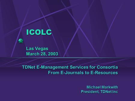 ICOLC Las Vegas March 28, 2003 TDNet E-Management Services for Consortia From E-Journals to E-Resources Michael Markwith President, TDNet Inc.