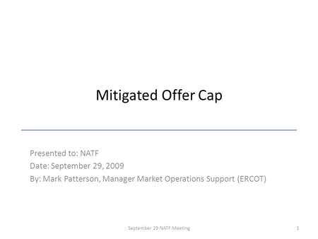 Mitigated Offer Cap Presented to: NATF Date: September 29, 2009 By: Mark Patterson, Manager Market Operations Support (ERCOT) 1September 29 NATF Meeting.