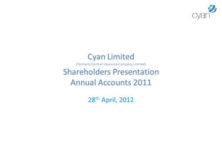 Cyan Limited (formerly Central Insurance Company Limited) Shareholders Presentation Annual Accounts 2011 28 th April, 2012.