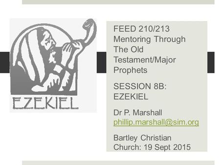 .. FEED 210/213 Mentoring Through The Old Testament/Major Prophets SESSION 8B: EZEKIEL Dr P. Marshall