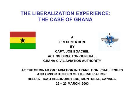 THE LIBERALIZATION EXPERIENCE: THE CASE OF GHANA A PRESENTATION BY CAPT. JOE BOACHIE, ACTING DIRECTOR-GENERAL, GHANA CIVIL AVIATION AUTHORITY AT THE SEMINAR.