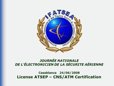 JOURNÉE NATIONALE DE L’ÉLECTRONICIEN DE LA SÉCURITE AÉRIENNE Casablanca 24/06/2008 License ATSEP – CNS/ATM Certification.