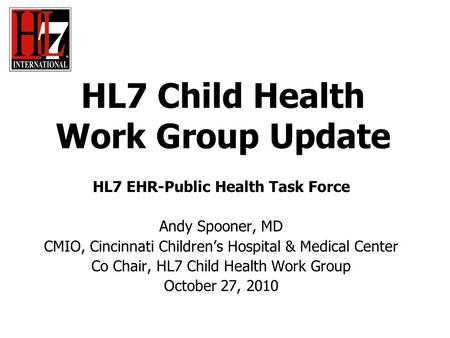 HL7 Child Health Work Group Update HL7 EHR-Public Health Task Force Andy Spooner, MD CMIO, Cincinnati Children’s Hospital & Medical Center Co Chair, HL7.