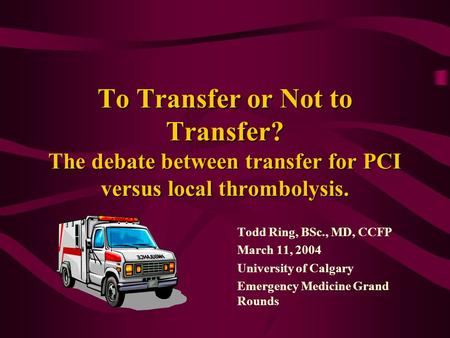 To Transfer or Not to Transfer? The debate between transfer for PCI versus local thrombolysis. Todd Ring, BSc., MD, CCFP March 11, 2004 University of Calgary.