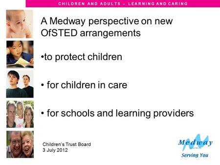 C H I L D R E N A N D A D U L T S – L E A R N I N G A N D C A R I N G Children’s Trust Board 3 July 2012 A Medway perspective on new OfSTED arrangements.
