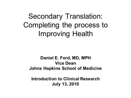 Secondary Translation: Completing the process to Improving Health Daniel E. Ford, MD, MPH Vice Dean Johns Hopkins School of Medicine Introduction to Clinical.