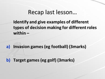 Recap last lesson… Identify and give examples of different types of decision making for different roles within – a)Invasion games (eg football) (3marks)