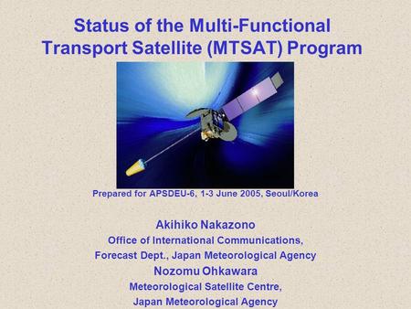 Status of the Multi-Functional Transport Satellite (MTSAT) Program Prepared for APSDEU-6, 1-3 June 2005, Seoul/Korea Akihiko Nakazono Office of International.