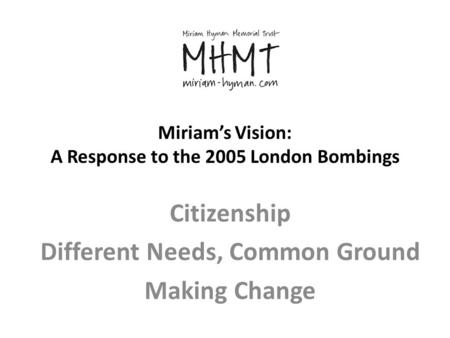 Miriam’s Vision: A Response to the 2005 London Bombings Citizenship Different Needs, Common Ground Making Change.