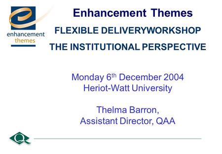 Enhancement Themes FLEXIBLE DELIVERYWORKSHOP THE INSTITUTIONAL PERSPECTIVE Monday 6 th December 2004 Heriot-Watt University Thelma Barron, Assistant Director,
