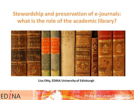 Stewardship and preservation of e-journals: what is the role of the academic library? Lisa Otty, EDINA University of Edinburgh Where is the Library? NoWAL.