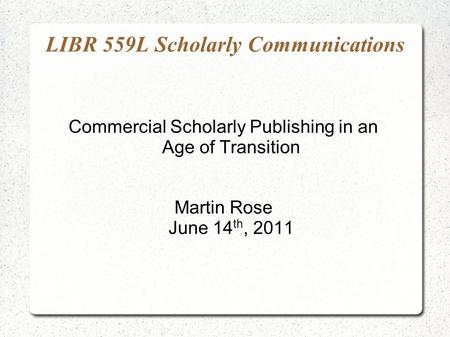 LIBR 559L Scholarly Communications Commercial Scholarly Publishing in an Age of Transition Martin Rose June 14 th, 2011.