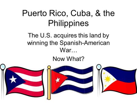 Puerto Rico, Cuba, & the Philippines The U.S. acquires this land by winning the Spanish-American War… Now What?
