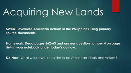 Acquiring New Lands SWBAT: evaluate American actions in the Philippines using primary source documents. Homework: Read pages 562-63 and answer question.