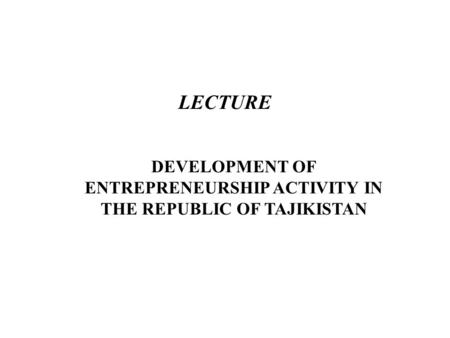 LECTURE DEVELOPMENT OF ENTREPRENEURSHIP ACTIVITY IN THE REPUBLIC OF TAJIKISTAN.