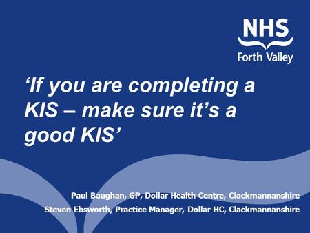‘If you are completing a KIS – make sure it’s a good KIS’ Paul Baughan, GP, Dollar Health Centre, Clackmannanshire Steven Ebsworth, Practice Manager, Dollar.