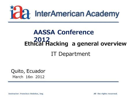 AASSA Conference 2012 Quito, Ecuador March 16 th 2012 All the rights reserved.Instructor: Francisco Bolaños, Ing. InterAmerican Academy Ethical Hacking.