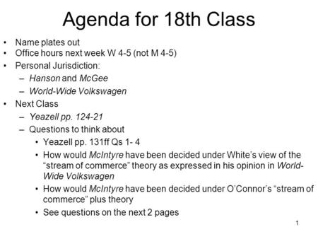 1 Agenda for 18th Class Name plates out Office hours next week W 4-5 (not M 4-5) Personal Jurisdiction: –Hanson and McGee –World-Wide Volkswagen Next Class.