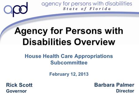 Agency for Persons with Disabilities Overview House Health Care Appropriations Subcommittee February 12, 2013 Barbara Palmer Director Rick Scott Governor.