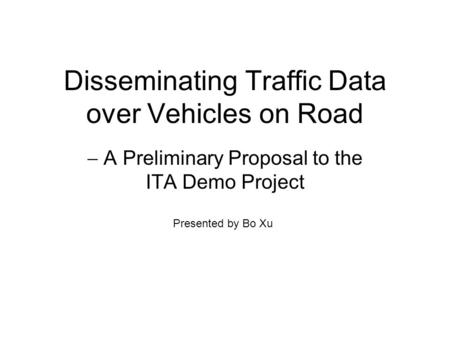Disseminating Traffic Data over Vehicles on Road  A Preliminary Proposal to the ITA Demo Project Presented by Bo Xu.