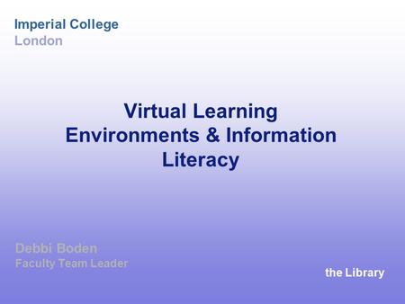 The Library Imperial College London Virtual Learning Environments & Information Literacy Debbi Boden Faculty Team Leader.