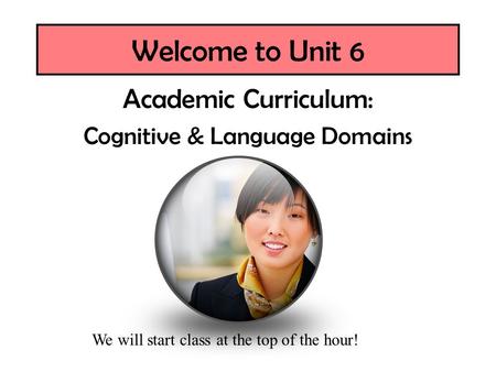 Welcome to Unit 6 Academic Curriculum: Cognitive & Language Domains We will start class at the top of the hour!
